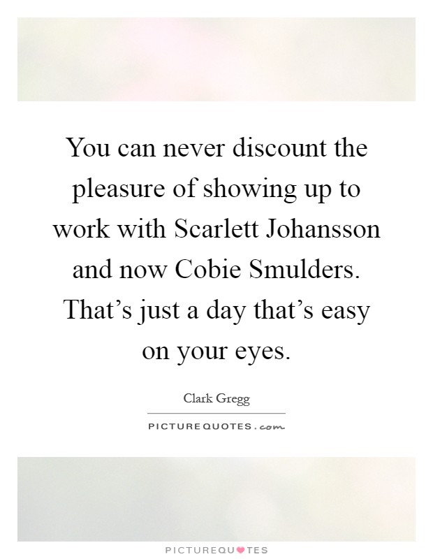 You can never discount the pleasure of showing up to work with Scarlett Johansson and now Cobie Smulders. That's just a day that's easy on your eyes Picture Quote #1