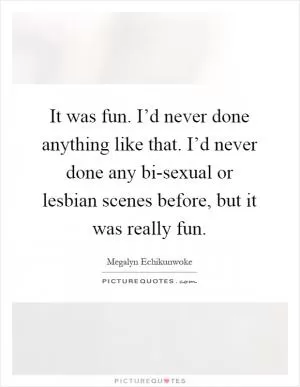 It was fun. I’d never done anything like that. I’d never done any bi-sexual or lesbian scenes before, but it was really fun Picture Quote #1