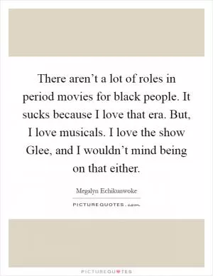 There aren’t a lot of roles in period movies for black people. It sucks because I love that era. But, I love musicals. I love the show Glee, and I wouldn’t mind being on that either Picture Quote #1