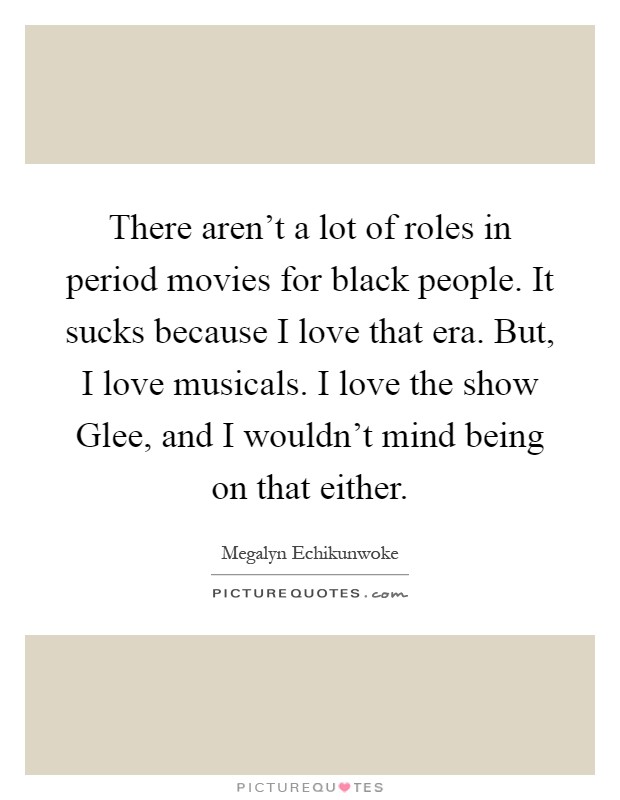 There aren't a lot of roles in period movies for black people. It sucks because I love that era. But, I love musicals. I love the show Glee, and I wouldn't mind being on that either Picture Quote #1
