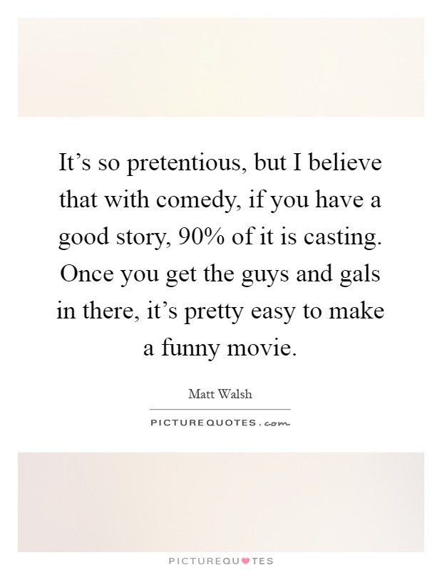 It's so pretentious, but I believe that with comedy, if you have a good story, 90% of it is casting. Once you get the guys and gals in there, it's pretty easy to make a funny movie Picture Quote #1