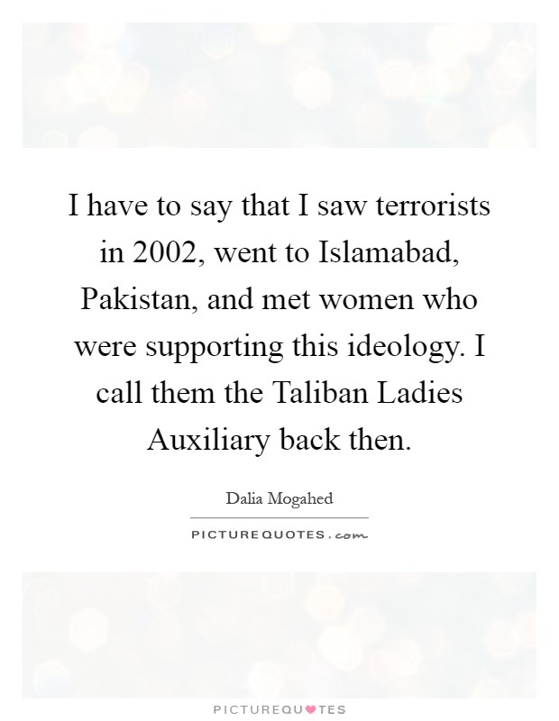 I have to say that I saw terrorists in 2002, went to Islamabad, Pakistan, and met women who were supporting this ideology. I call them the Taliban Ladies Auxiliary back then Picture Quote #1