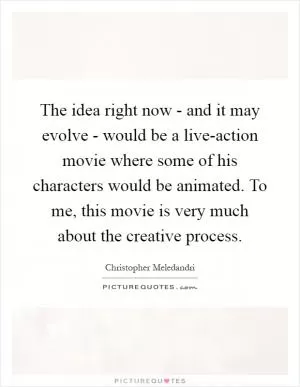 The idea right now - and it may evolve - would be a live-action movie where some of his characters would be animated. To me, this movie is very much about the creative process Picture Quote #1