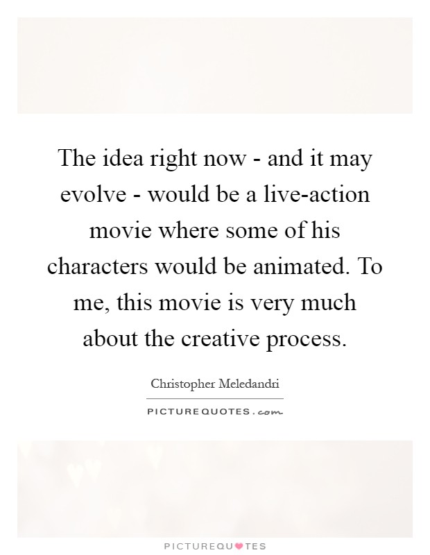 The idea right now - and it may evolve - would be a live-action movie where some of his characters would be animated. To me, this movie is very much about the creative process Picture Quote #1