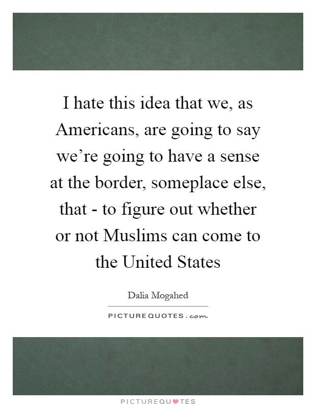 I hate this idea that we, as Americans, are going to say we're going to have a sense at the border, someplace else, that - to figure out whether or not Muslims can come to the United States Picture Quote #1
