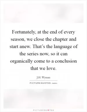 Fortunately, at the end of every season, we close the chapter and start anew. That’s the language of the series now, so it can organically come to a conclusion that we love Picture Quote #1