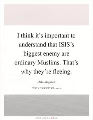 I think it’s important to understand that ISIS’s biggest enemy are ordinary Muslims. That’s why they’re fleeing Picture Quote #1