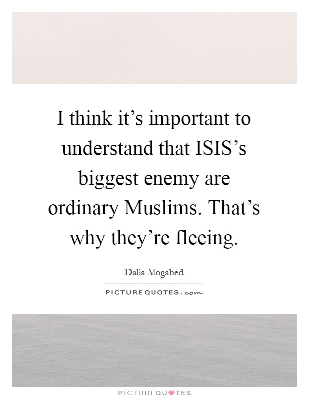 I think it's important to understand that ISIS's biggest enemy are ordinary Muslims. That's why they're fleeing Picture Quote #1