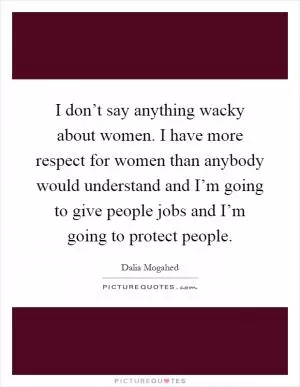 I don’t say anything wacky about women. I have more respect for women than anybody would understand and I’m going to give people jobs and I’m going to protect people Picture Quote #1