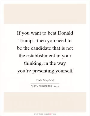 If you want to beat Donald Trump - then you need to be the candidate that is not the establishment in your thinking, in the way you’re presenting yourself Picture Quote #1