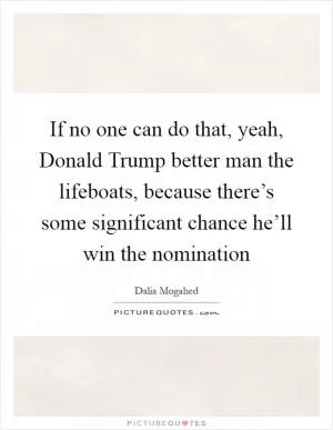 If no one can do that, yeah, Donald Trump better man the lifeboats, because there’s some significant chance he’ll win the nomination Picture Quote #1