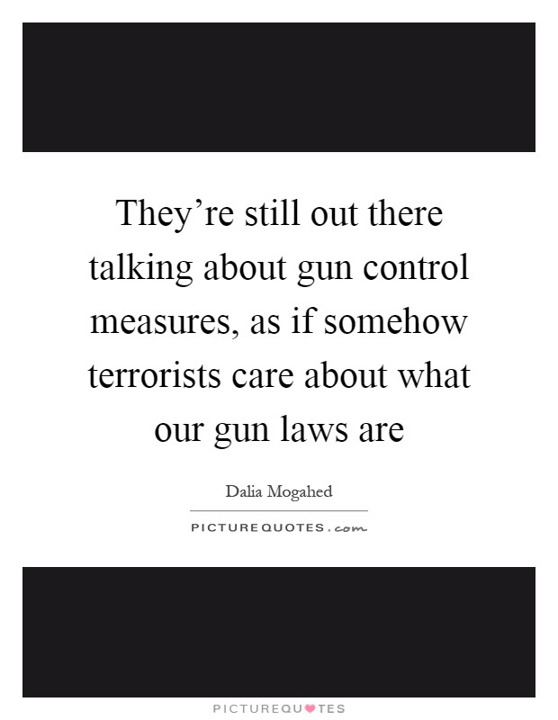 They're still out there talking about gun control measures, as if somehow terrorists care about what our gun laws are Picture Quote #1
