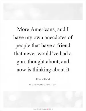 More Americans, and I have my own anecdotes of people that have a friend that never would’ve had a gun, thought about, and now is thinking about it Picture Quote #1