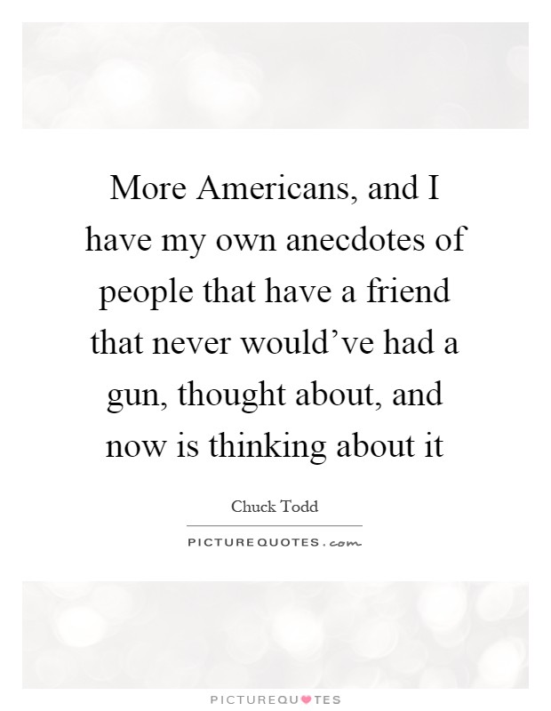 More Americans, and I have my own anecdotes of people that have a friend that never would've had a gun, thought about, and now is thinking about it Picture Quote #1