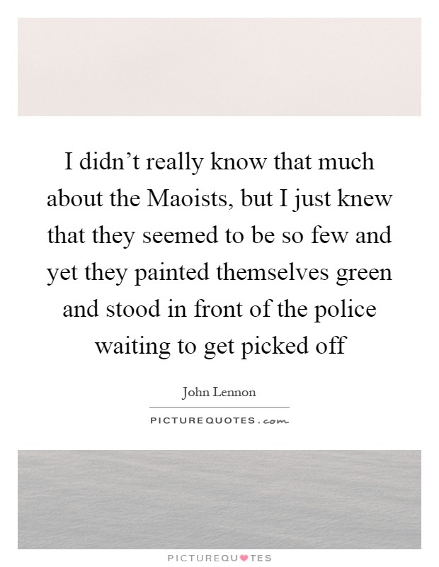 I didn't really know that much about the Maoists, but I just knew that they seemed to be so few and yet they painted themselves green and stood in front of the police waiting to get picked off Picture Quote #1