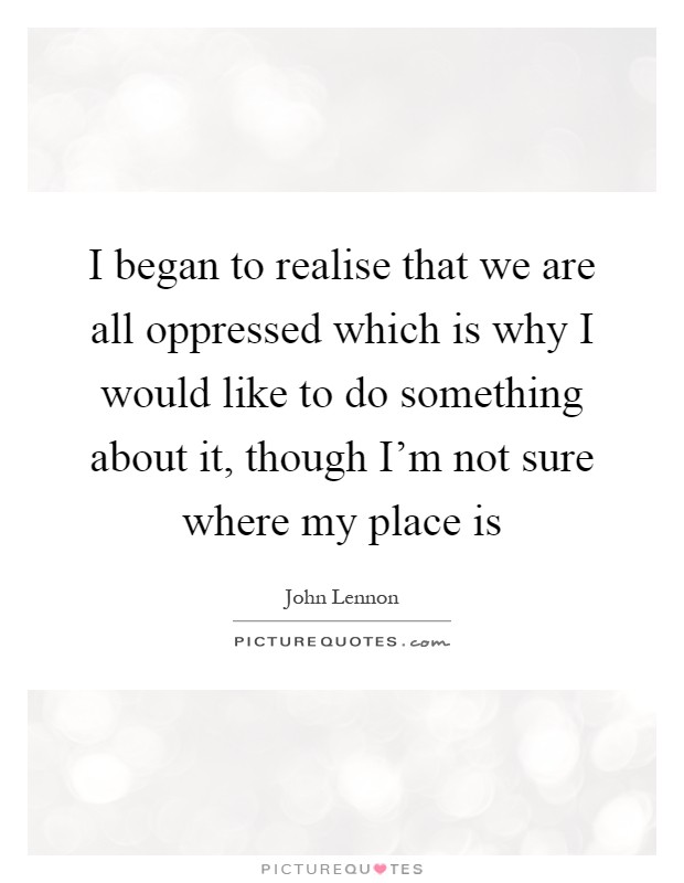 I began to realise that we are all oppressed which is why I would like to do something about it, though I'm not sure where my place is Picture Quote #1