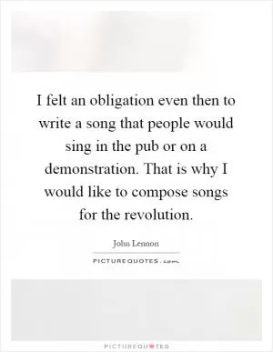 I felt an obligation even then to write a song that people would sing in the pub or on a demonstration. That is why I would like to compose songs for the revolution Picture Quote #1