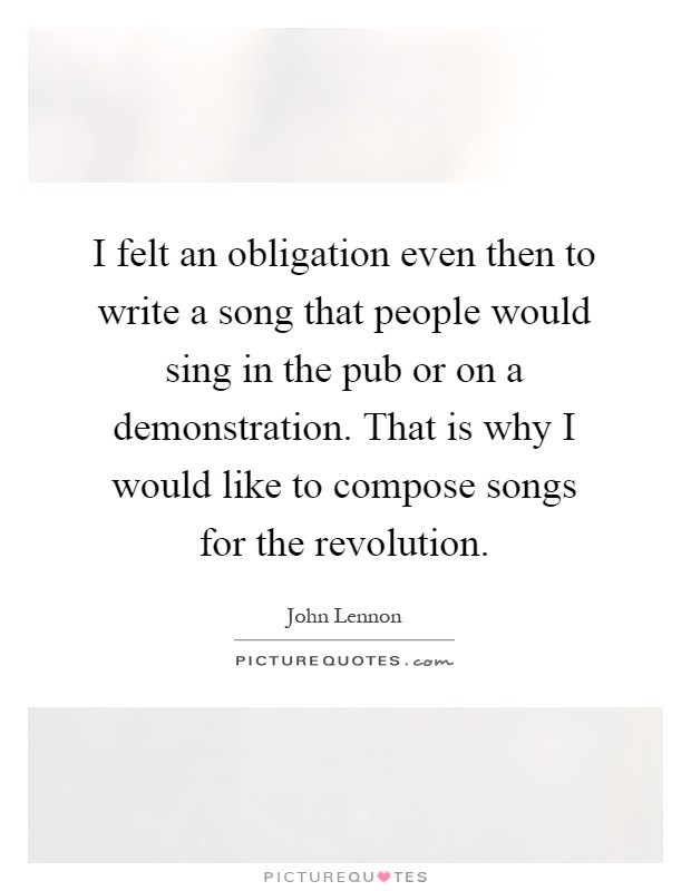 I felt an obligation even then to write a song that people would sing in the pub or on a demonstration. That is why I would like to compose songs for the revolution Picture Quote #1