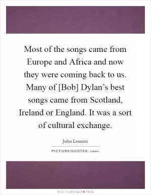 Most of the songs came from Europe and Africa and now they were coming back to us. Many of [Bob] Dylan’s best songs came from Scotland, Ireland or England. It was a sort of cultural exchange Picture Quote #1