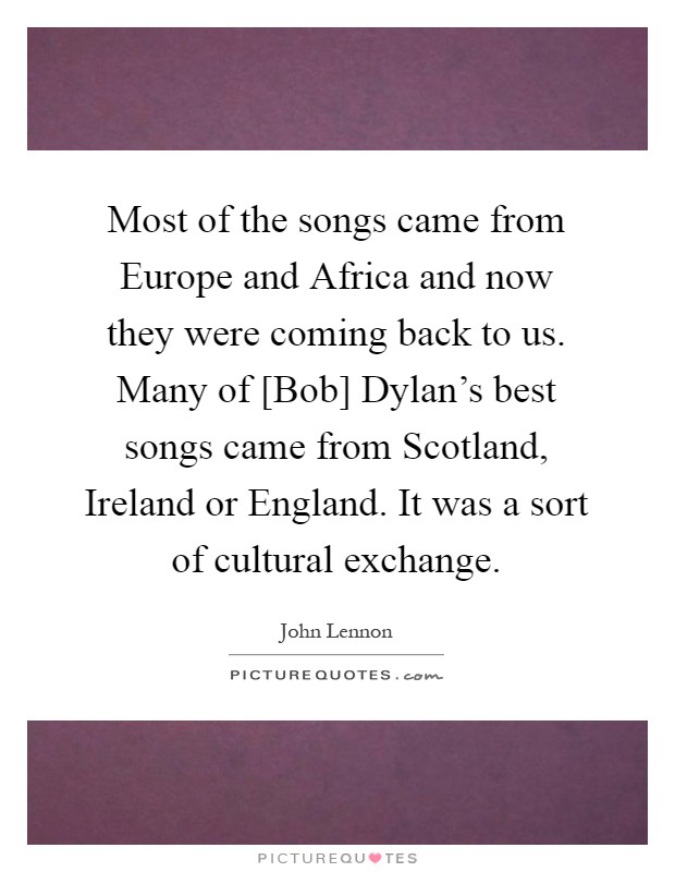 Most of the songs came from Europe and Africa and now they were coming back to us. Many of [Bob] Dylan's best songs came from Scotland, Ireland or England. It was a sort of cultural exchange Picture Quote #1