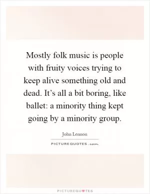 Mostly folk music is people with fruity voices trying to keep alive something old and dead. It’s all a bit boring, like ballet: a minority thing kept going by a minority group Picture Quote #1