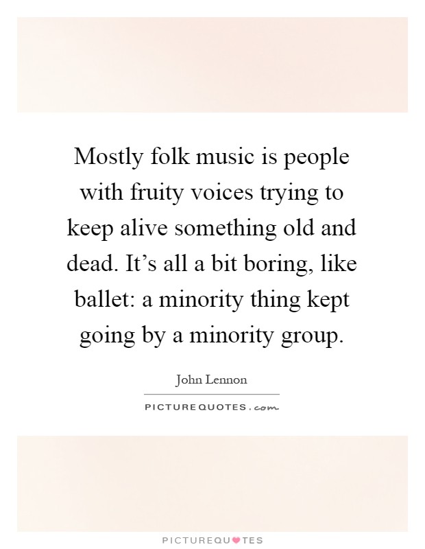 Mostly folk music is people with fruity voices trying to keep alive something old and dead. It's all a bit boring, like ballet: a minority thing kept going by a minority group Picture Quote #1