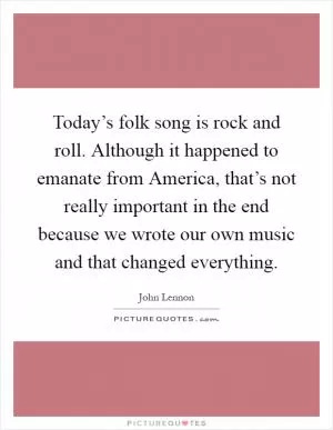 Today’s folk song is rock and roll. Although it happened to emanate from America, that’s not really important in the end because we wrote our own music and that changed everything Picture Quote #1