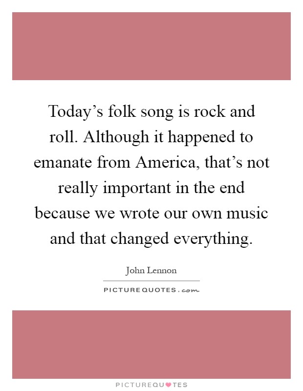 Today's folk song is rock and roll. Although it happened to emanate from America, that's not really important in the end because we wrote our own music and that changed everything Picture Quote #1