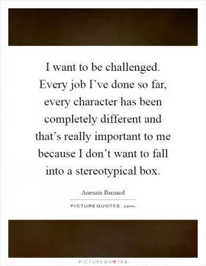 I want to be challenged. Every job I’ve done so far, every character has been completely different and that’s really important to me because I don’t want to fall into a stereotypical box Picture Quote #1