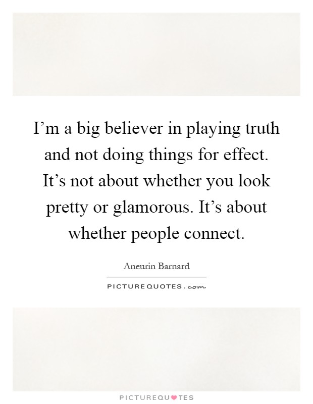 I'm a big believer in playing truth and not doing things for effect. It's not about whether you look pretty or glamorous. It's about whether people connect Picture Quote #1