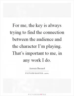 For me, the key is always trying to find the connection between the audience and the character I’m playing. That’s important to me, in any work I do Picture Quote #1