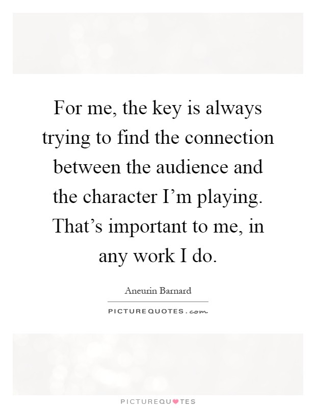 For me, the key is always trying to find the connection between the audience and the character I'm playing. That's important to me, in any work I do Picture Quote #1