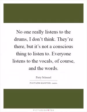 No one really listens to the drums, I don’t think. They’re there, but it’s not a conscious thing to listen to. Everyone listens to the vocals, of course, and the words Picture Quote #1