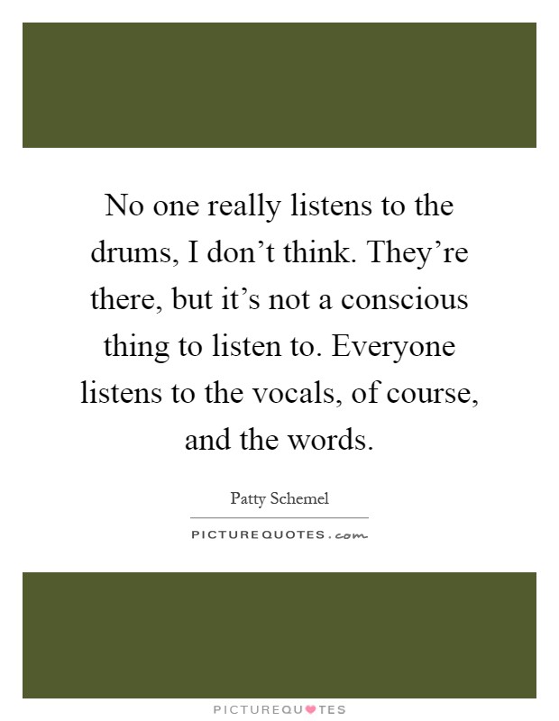 No one really listens to the drums, I don't think. They're there, but it's not a conscious thing to listen to. Everyone listens to the vocals, of course, and the words Picture Quote #1