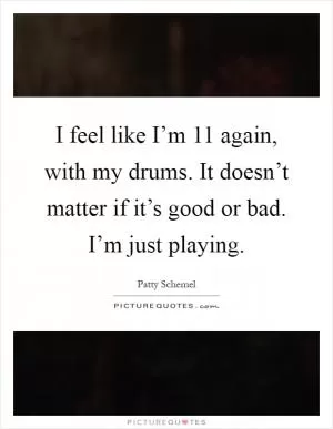 I feel like I’m 11 again, with my drums. It doesn’t matter if it’s good or bad. I’m just playing Picture Quote #1