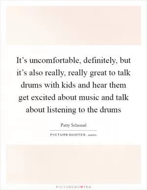 It’s uncomfortable, definitely, but it’s also really, really great to talk drums with kids and hear them get excited about music and talk about listening to the drums Picture Quote #1