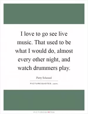 I love to go see live music. That used to be what I would do, almost every other night, and watch drummers play Picture Quote #1