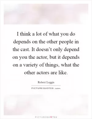 I think a lot of what you do depends on the other people in the cast. It doesn’t only depend on you the actor, but it depends on a variety of things, what the other actors are like Picture Quote #1