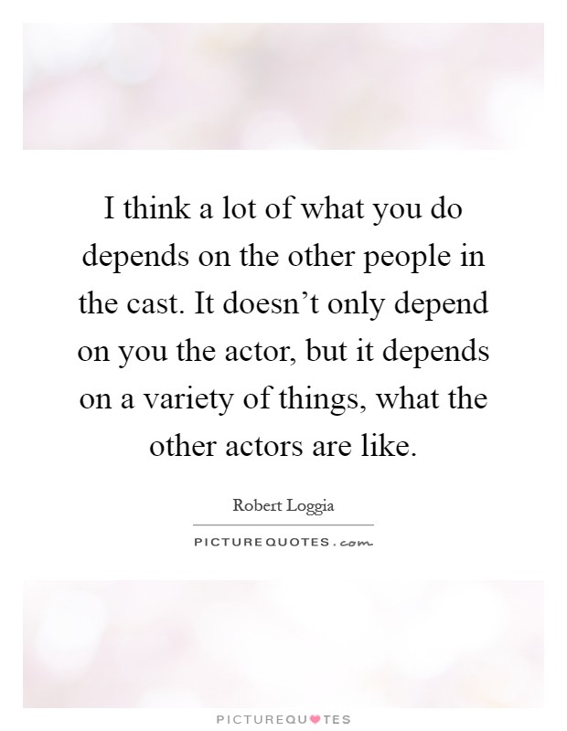 I think a lot of what you do depends on the other people in the cast. It doesn't only depend on you the actor, but it depends on a variety of things, what the other actors are like Picture Quote #1