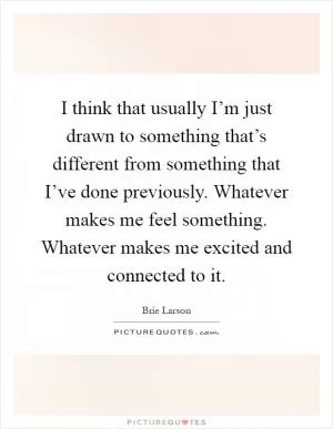I think that usually I’m just drawn to something that’s different from something that I’ve done previously. Whatever makes me feel something. Whatever makes me excited and connected to it Picture Quote #1