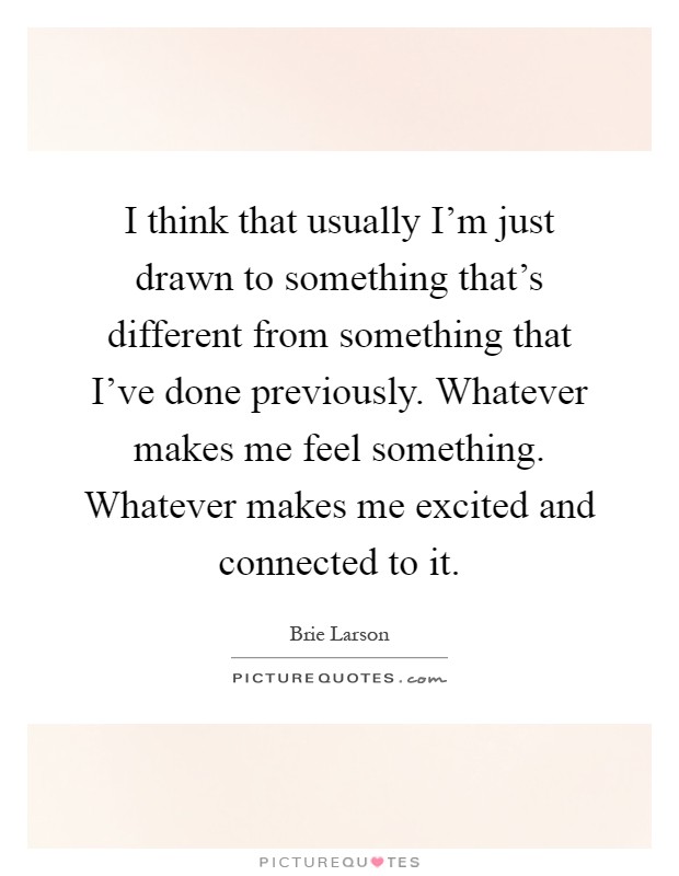 I think that usually I'm just drawn to something that's different from something that I've done previously. Whatever makes me feel something. Whatever makes me excited and connected to it Picture Quote #1
