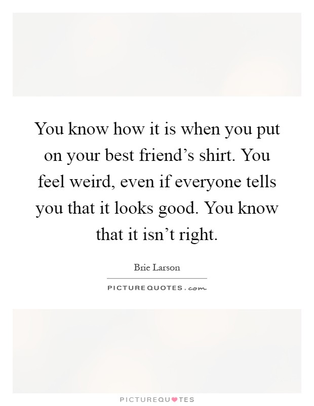 You know how it is when you put on your best friend's shirt. You feel weird, even if everyone tells you that it looks good. You know that it isn't right Picture Quote #1