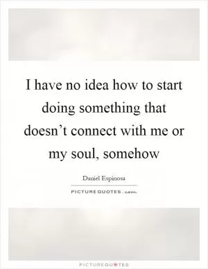 I have no idea how to start doing something that doesn’t connect with me or my soul, somehow Picture Quote #1