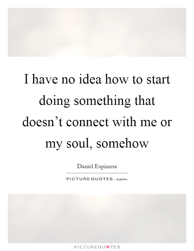 I have no idea how to start doing something that doesn't connect with me or my soul, somehow Picture Quote #1