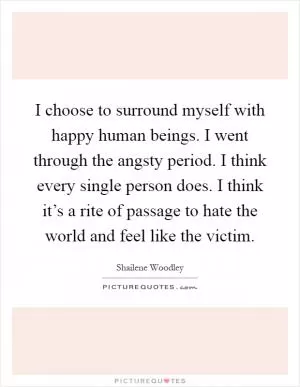 I choose to surround myself with happy human beings. I went through the angsty period. I think every single person does. I think it’s a rite of passage to hate the world and feel like the victim Picture Quote #1