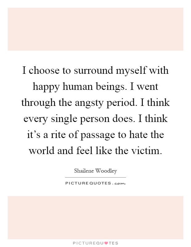 I choose to surround myself with happy human beings. I went through the angsty period. I think every single person does. I think it's a rite of passage to hate the world and feel like the victim Picture Quote #1