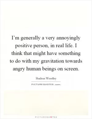 I’m generally a very annoyingly positive person, in real life. I think that might have something to do with my gravitation towards angry human beings on screen Picture Quote #1