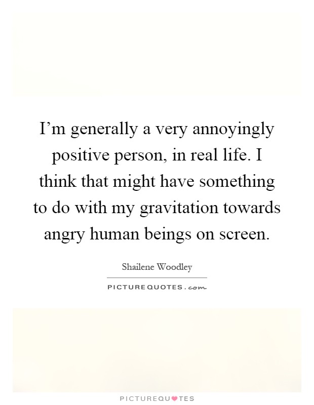 I'm generally a very annoyingly positive person, in real life. I think that might have something to do with my gravitation towards angry human beings on screen Picture Quote #1