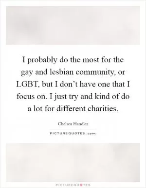 I probably do the most for the gay and lesbian community, or LGBT, but I don’t have one that I focus on. I just try and kind of do a lot for different charities Picture Quote #1