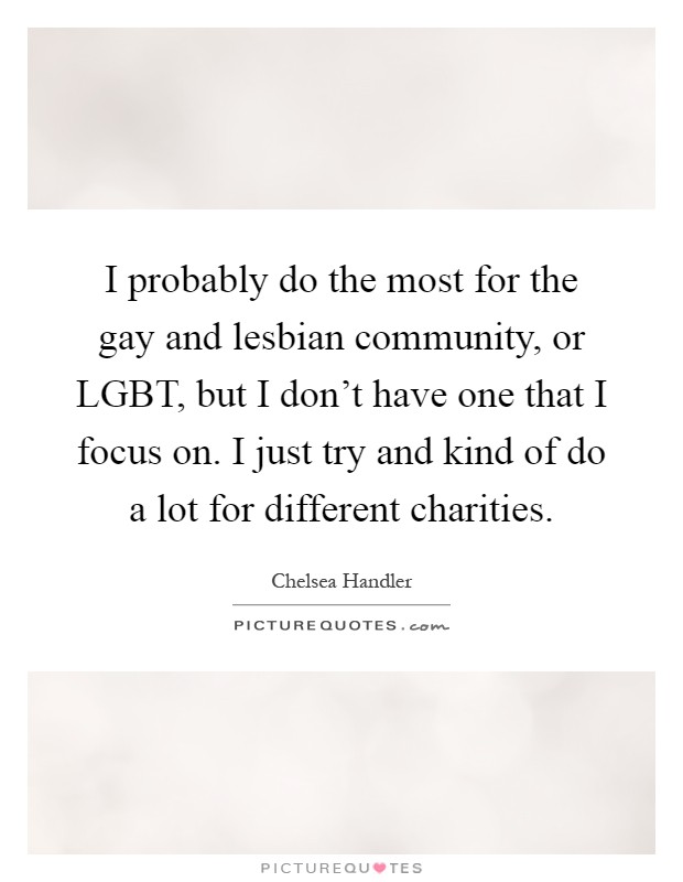 I probably do the most for the gay and lesbian community, or LGBT, but I don't have one that I focus on. I just try and kind of do a lot for different charities Picture Quote #1